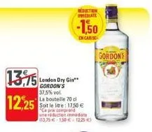 13,75  12,25  reduction ediate  london dry gin** gordon's  -1,50  en case  37,5% vol.  la bouteille 70 cl soit le are: 17,50 € "ce prix comprend une réduction imma 113,35€ 1.50€ 12.25 €)  gordon's 