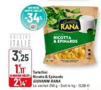 ORIGINE  ITALIE  3,25  1,11  VOERE COFFIE FOLLIE  -34%  RANA  RICOTTA & EPINARDS  Tortellini  Ricotta & Epinards  2,14 GIOVANNI RANA  Le sachet 250 g-Soit le kg: 13,00 € 