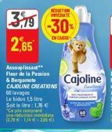 2,65  Assouplissant  Fleur de la Passion  & Bergamote CAJOLINE CREATIONS  60 lavages  Le bidon 1,5 stre  Soit le litre: 1,75 €  "Ce prix comprend  una reduction  date  12,79 € 1,14 € 285 €)  REDUCTION