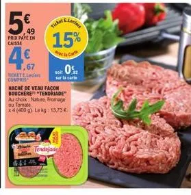 49  prix paye en caisse  e.leclere  15%  de la carte  ticker  ,67  tichete.lecler compris  hache de veau façon bouchere "tendriade" au choix nature, fromage ou tomate  x 4 (400 g). le kg: 13,73 €  soi