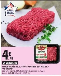 viande sovine francaise  4€  ,49  la barquette  viande hachée halal 100% pur boeuf 20% mat.gr." "al qassab"  350 g. le kg: 12.83 €. egalement disponible en 700 g au prix de 8,90 € (le kg: 12,71 €).  f