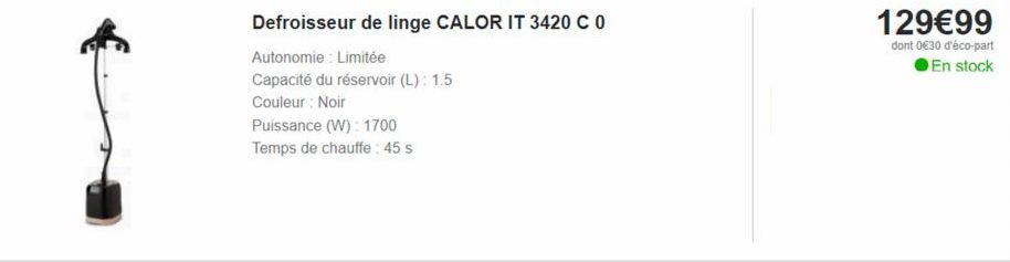 Defroisseur de linge CALOR IT 3420 C 0  Autonomie: Limitée  Capacité du réservoir (L): 1.5  Couleur Noir  Puissance (W): 1700  Temps de chauffe: 45 s  129€99  dont 0€30 d'éco-part En stock 
