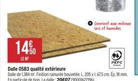 14%  LE M  Dalle OSB3 qualité extérieure  Dalle de 1,384 m². Finition rainurée bouvetée. L 205 x L 67.5 cm. Ep. 18 mm. En particule de bois. La dalle: 20€07 (90001622196).  Convient aux milieux secs e