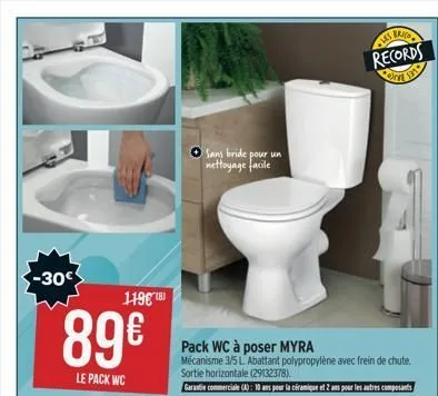 c-c  -30  89€  le pack wc  119€ (8)  pack wc à poser myra mécanisme 3/5 l abattant polypropylène avec frein de chute.  sortie horizontale (29132378).  garantie commerciale (a): 10 ans pour la céramiqu