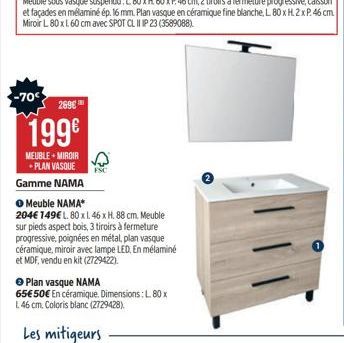 -70  269€  199€  MEUBLE + MIROIR PLAN VASQUE  Gamme NAMA  ● Meuble NAMA*  204€ 149€ L. 80 x 1. 46 x H. 88 cm. Meuble sur pieds aspect bois, 3 tiroirs à fermeture progressive, poignées en métal, plan v