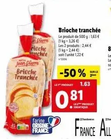 jean pierre brioche tranchée  in pierre  rioche  chée  farine origine france  brioche tranchée  le produit de 500 g: 1,63 €  (1 kg = 3,26 €)  81  les 2 produits: 2,44 € (1 kg = 2,44 €)  soit l'unité 1