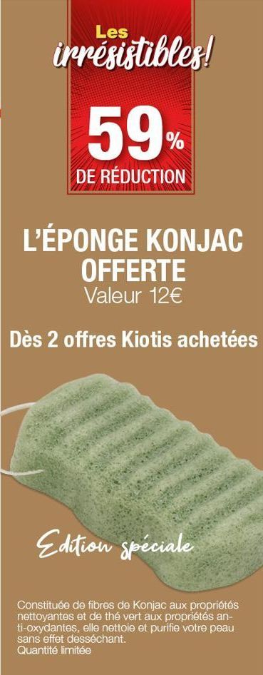 Les  irrésistibles!  59%  DE RÉDUCTION  L'ÉPONGE KONJAC OFFERTE  Valeur 12€  Dès 2 offres Kiotis achetées  Edition spéciale  Constituée de fibres de Konjac aux propriétés nettoyantes et de thé vert au