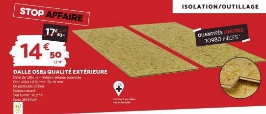 STOP AFFAIRE  1763 €  14 503  LEM  DALLE OSB3 QUALITÉ EXTÉRIEURE  Dalle de 1384 m-Finition rainurée bouvetée Dim. 2050 x 675 mm-Ép. 18 mm En particules de bois Coloris naturel  Soit funité: 20,07 € Co