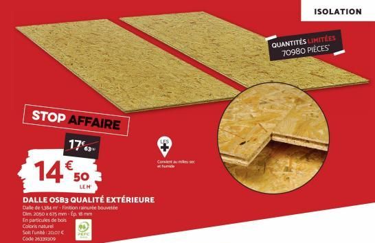 STOP AFFAIRE  1763- 14€50  LEM  DALLE OSB3 QUALITÉ EXTÉRIEURE  Dalle de 1384 mr-Finition rainurée bouvetée Dim. 2050 x 675 mm-Ep. 18 mm En particules de bois Coloris naturel Soit Funité:20,07 € Code 2