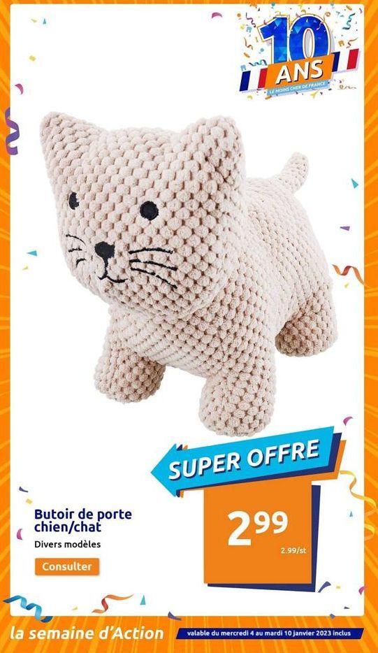 Butoir de porte  chien/chat  Divers modèles  Consulter  la semaine d'Action  ***  10  ANS 11  LE MOINS CHER DE FRANCE  SUPER OFFRE  299  2.99/st  valable du mercredi 4 au mardi 10 janvier 2023 inclus 