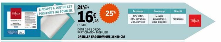 TISAIA  S'ADAPTE A TOUTES LES POSITIONS DU SOMMEIL  21,95¹  16%  L'UNITÉ DONT 0,06 € D'ÉCO-PARTICIPATION MOBILIER  OREILLER ERGONOMIQUE 36X50 CM  -25%  Enveloppe  43% coton,  34% polyamide,  23% polye