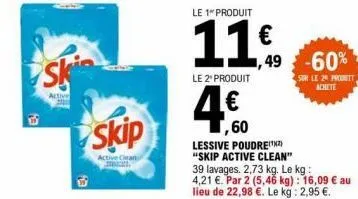 e!  ski  skip  active clean  le 1 produit  11€  le 2" produit  ,60  lessive poudre(¹²)  "skip active clean"  ,49 -60%  39 lavages. 2,73 kg. le kg: 4,21 €. par 2 (5,46 kg) : 16,09 € au lieu de 22,98 €.