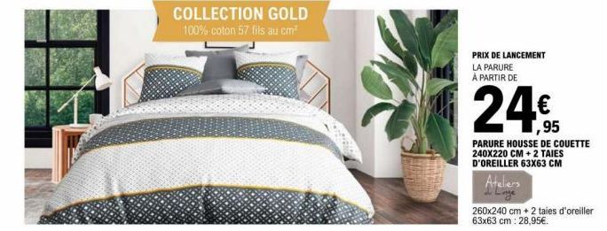 COLLECTION GOLD  100% coton 57 fils au cm²  PRIX DE LANCEMENT LA PARURE À PARTIR DE  24€  PARURE HOUSSE DE COUETTE 240X220 CM + 2 TAIES D'OREILLER 63X63 CM  Ateliers  260x240 cm + 2 taies d'oreiller 6