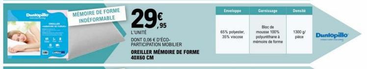 Dunlopillo  MÉMOIRE DE FORME INDEFORMABLE  29€  ,95  L'UNITÉ  DONT 0,06 € D'ÉCO-PARTICIPATION MOBILIER  OREILLER MÉMOIRE DE FORME 40X60 CM  Enveloppe  65% polyester, 35% viscose  Bloc de mousse 100% p