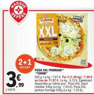 L'UNITÉ  2+1  OFFERT  ,99  TURINI Se pizz  XXL  FROMAGES MTADS  ROUSTILLANTE  520G  PIZZA XXL FROMAGE "TURINI"  520 g. Le kg: 7,67 €. Par 3 (1,56 kg) : 7,98 € au lieu de 11,97 €. Le kg: 5,12 €. Egalem