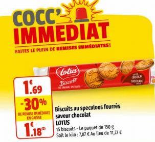 1.69  -30%  DE REMISE IMMEDIATE ENCAISSE  1.18  Lotus  Biscoff  COCC2 IMMEDIAT  FAITES LE PLEIN DE REMISES IMMÉDIATES!  Biscuits au speculoos fourrés saveur chocolat LOTUS  15 biscuits - Le paquet de 