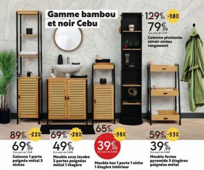 89, -22% 69€  eco-part de 150€  colonne 1 porte poignée métal 3 niches  gamme bambou  et noir cebu  69% -29% 4999  eco-part de 0.60€ meuble sous lavabo 2 portes poignées métal 1 étagère  65€  -39%  39