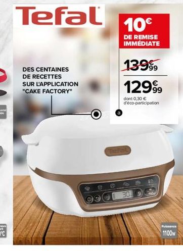 DES CENTAINES DE RECETTES SUR L'APPLICATION  "CAKE FACTORY"  Tefal  010  10€  DE REMISE IMMÉDIATE  13999  12999  dont 0,30 € d'éco-participation  30  200  Puissance  1100w 