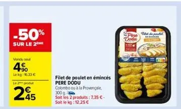 -50%  sur le 2 me  vendu sout  4%  le kg: 16.33 €  le 2 produ  245  filet de poulet en émincés pere dodu colombo ou à la provençale  300 g  soit les 2 produits: 7,35 €-soit le kg: 12,25 €  pere dodu  