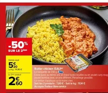 -50%  sur le 2me  vendu seul  520  lokg: 1.86€  le 2 produ  260  butter chicken isali  la barquette de 350 g  exeste aussi au même prix en boeuf kyoto nouilles ou en poulet curry rouge,  poulet bombay