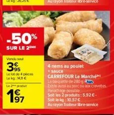 -50%  sur le 2  vendu sou  395  le lot de 4 pièces  le kg: 1.11€  le produt  4 nems au poulet  + sauce  carrefour le marché  la barquette de 280  existe aussi au porc ou aux crevettes  panachage possi