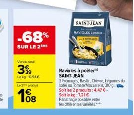 -68%  SUR LE 2 ME  Vendu sout  399  Lekg: 10.94€  Le 2 produl  108  Ravioles à poêler SAINT-JEAN  3 Fromages, Baslic, Chèvre, Légumes du soleil ou Tomate Mozzarella, 310 g Soit les 2 produits: 4,47 € 