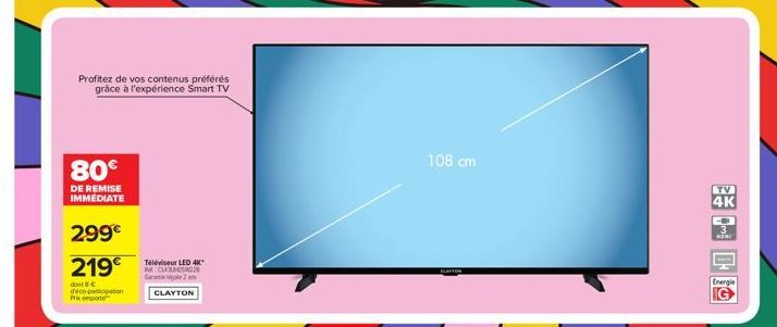 80€  DE REMISE IMMÉDIATE  Profitez de vos contenus préférés grâce à l'expérience Smart TV  299€  219€  dont 8€  deco-participation  Prix pote  Téléviseur LED 4K* CLASW22 Gal 2 m  CLAYTON  108 cm  TV  