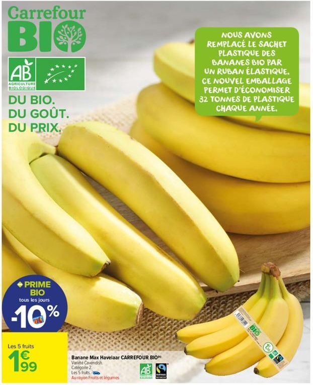 Carrefour  BIO  AB  AGRICULTURE BIOLOGIQUE  DU BIO. DU GOÛT.  DU PRIX.  PRIME BIO tous les jours  -10%  Les 5 fruits  € 199  Banane Max Havelaar CARREFOUR BIO Variété Cavendish. Catégode 2.  Les 5 fru