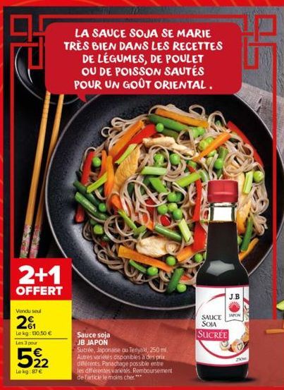 Tork  2+1  OFFERT  Vendu seul  201  Le kg: 130.50 €  Les 3 pour  522  Le kg:87 €  LA SAUCE SOJA SE MARIE TRÈS BIEN DANS LES RECETTES DE LÉGUMES, DE POULET OU DE POISSON SAUTÉS POUR UN GOÛT ORIENTAL.  