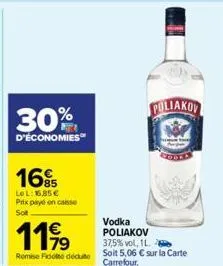 30%  d'économies  16%  lel: 16,85 € prix payé en caisse sot  1199  remise fidelite déduite  poliakov  vodka poliakov 37,5% vol, 1l.  soit 5,06 € sur la carte carrefour. 