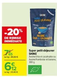 -20%  DE REMISE IMMÉDIATE  65  Lekg: 25,50 €  612  €  Lekg: 20,40 €  MOUVENIR  SHINE SUPER PETIT DÉJEUNER  AVOINE CHIA CACAHUÈTE  Super petit-déjeuner SHINE Avoine/chia et cacahuète ou Avoine/frambois