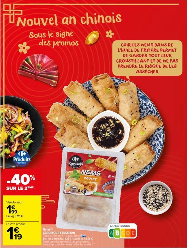 Nouvel an chinois  Sous le signe des promos  Produits  Carrefour  -40%  SUR LE 2ÈME  Vendu seul €  1⁹9  99 Le kg : 7,11 €  Le 2 produit  1919  Sensation  NEMS  POULET  4x  Nems  CARREFOUR SENSATION  P