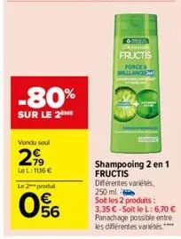 vendu soul  2,99  le l: 1136 €  -80%  sur le 2 me  le 2 produt  056  fructis  force willlancent  shampooing 2 en 1 fructis  différentes variétés, 250 ml  soit les 2 produits: 3,35 € soit le l: 6,70 € 