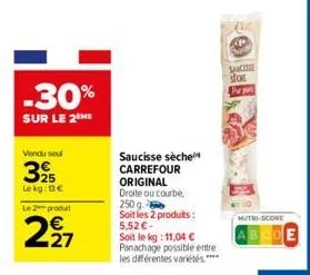 -30%  sur le 2 me  vendu seul  325  le kg: 13€  le 2 produt  227  saucisse sèche carrefour  original droite ou courbe, 250 g  soit les 2 produits : 5,52€- soit le kg: 11,04 €  panachage possible entre