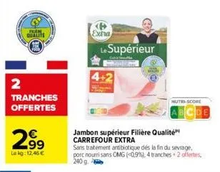 tuen qualite  2  tranches offertes  €  .99  le kg: 12,46 €  extra  le supérieur  jambon supérieur filière qualité carrefour extra  sans traitement antibiotique dés la fin du sevrage, porc nourrisans o