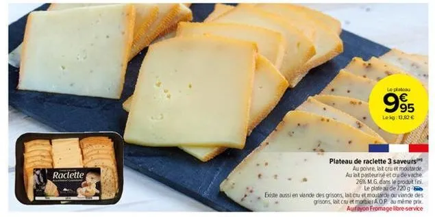 raclette  plateau de raclette 3 saveurs  au poivre, lat cru et moutarde. au lait pasteurisé et ou de vache 26% m.g. dans le produit fini. le plateau de 720 g existe aussi en viande des grisons, lait c