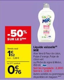 -50%  SUR LE 2 ME  Vendu soul  12  LeL: 3,38 €  Le 2 produit  76  MIR  Liquide vaisselle MIR  Aloe Vera & Fleur de coton Pulpe d'orange, Pulpe de citron vert  ou Péche de vigne & Melon, 450ml  Soit le