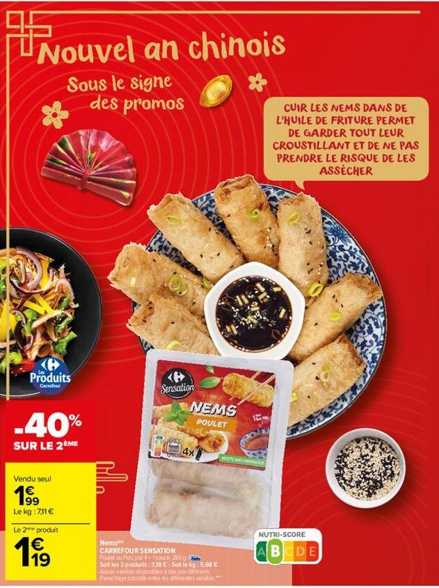 Nouvel an chinois  Sous le signe des promos  <B> Produits  Carrefour  -40%  SUR LE 2ÈME  Vendu seul  19⁹  Le kg: 7,11 €  Le 2e produit  € 19  Sensation  NEMS  POULET  104  Nems  CARREFOUR SENSATION Po