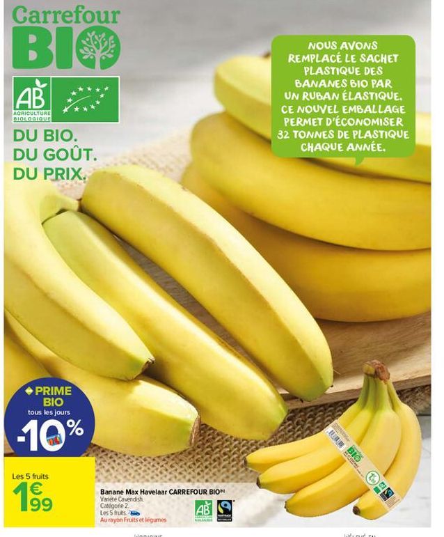 Carrefour  BIO  AB  AGRICULTURE BIOLOGIQUE  DU BIO. DU GOÛT. DU PRIX.  PRIME BIO tous les jours  -10%  Les 5 fruits  € 199  Banane Max Havelaar CARREFOUR BIO Variété Cavendish  AB  Catégorie 2.  Les 5