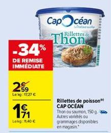 259  Le kg: 17,27 €  1€  -34%  DE REMISE IMMÉDIATE  Lekg: 11,40 €  Capcéan  Rillettes &  Thon  Rillettes de poisson CAP OCÉAN  Thon ou saumon, 150 g. Autres variétés ou grammages disponibles en magasi