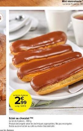 le lot de 4 pieces  2.99  Lekg:9,97 €  Eclair au chocolat  Le lot de 4 pieces-300 g  Produit décongelé selon les techniques appropriées. Ne pas recongeler. Existe aussi en éclair au café ou mote choco