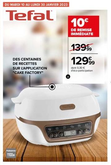 92 DU MARDI 10 AU LUNDI 30 JANVIER 2023  Tefal  DES CENTAINES  DE RECETTES SUR L'APPLICATION "CAKE FACTORY"  1100w  O  10€  DE REMISE IMMÉDIATE  13999  129⁹9  dont 0,30 € d'éco-participation  30.  40 