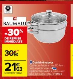 BAUMALU  -30%  DE REMISE IMMEDIATE  30%  2163  Le combine vapeur  Combine vapeur  Contient un faitout en nox 24 cm avec un panier vapeur.  Egalement disponible le cuiseur à riz pour micro-ondes (261) 