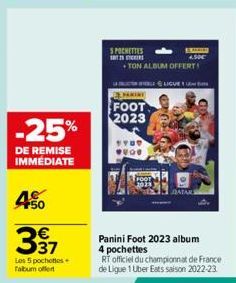 -25%  DE REMISE IMMÉDIATE  450  €  337  Les 5 pochettes falbum offert  S POCHETTES  25 STK  4.50€  +TON ALBUM OFFERT!  CHARINE  FOOT 2023  STOO 200  LE LIGUE 1  JO  CO  Panini Foot 2023 album 4 pochet