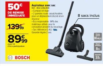 50€  DE REMISE IMMEDIATE  13999  899⁹9  dont 1€ d'éco-participation  BOSCH  Aspirateur avec sac Ref.:BGLS2BA3D8  - Compact et léger  .2 grandes roues caoutchoutées pour un déplacement discret et en do