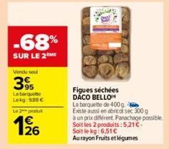 -68%  SUR LE 2  Vendu soul  395  La barquette Lekg: 988€  Le 2 produit  1926  Figues séchées DACO BELLO  La barquette de 400 g.  Existe aussi en abricot sec 300 g  à un prix différent. Panachage possi