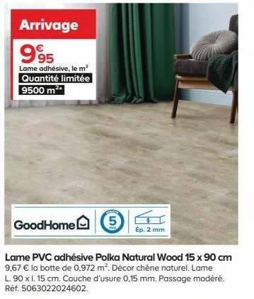 arrivage  995  lame adhésive, le m² quantité limitée 9500 m²*  goodhome  lame pvc adhésive polka natural wood 15 x 90 cm 9,67 € la botte de 0,972 m². décor chêne naturel. lame l 90 x 1. 15 cm. couche 