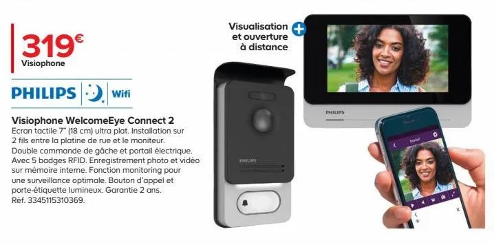 319€  visiophone  philips wifi  visiophone welcomeeye connect 2 ecran tactile 7" (18 cm) ultra plat. installation sur 2 fils entre la platine de rue et le moniteur. double commande de gâche et portail