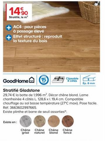 14.90  Stratifié, le m²  AC4: pour pièces à passage élevé  Effet structuré: reproduit  la texture du bois  Existe en:  GoodHome  Stratifié Gladstone  29,74 € la botte de 1,996 m². Décor chêne blond. L