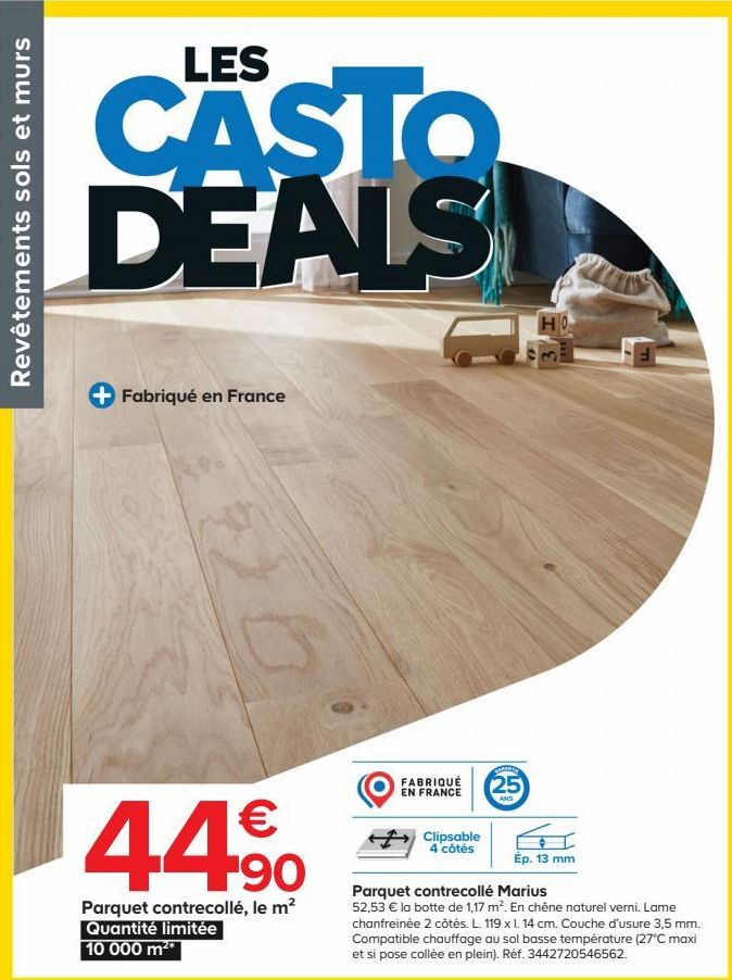 Revêtements sols et murs  LES  CASTO DEALS  Fabriqué en France  C  €  44,⁹0  Parquet contrecollé, le m² Quantité limitée 10 000 m²*  FABRIQUÉ EN FRANCE  Clipsable 4 côtés  CAMARY  25  ANS  HO  Ép. 13 